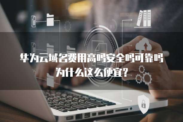 华为云域名费用高吗安全吗可靠吗为什么这么便宜?