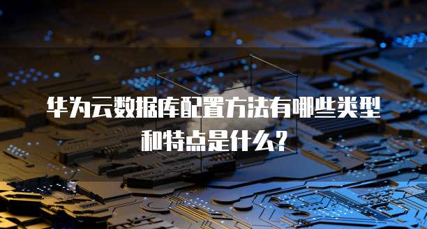 华为云数据库配置方法有哪些类型和特点是什么？