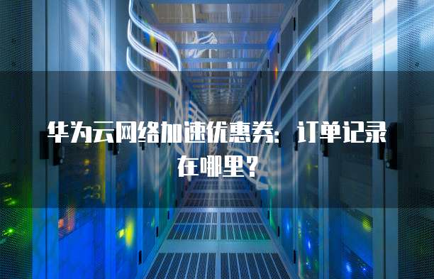 华为云网络加速优惠券:订单记录在哪里?