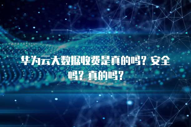 华为云大数据收费是真的吗?安全吗?真的吗?