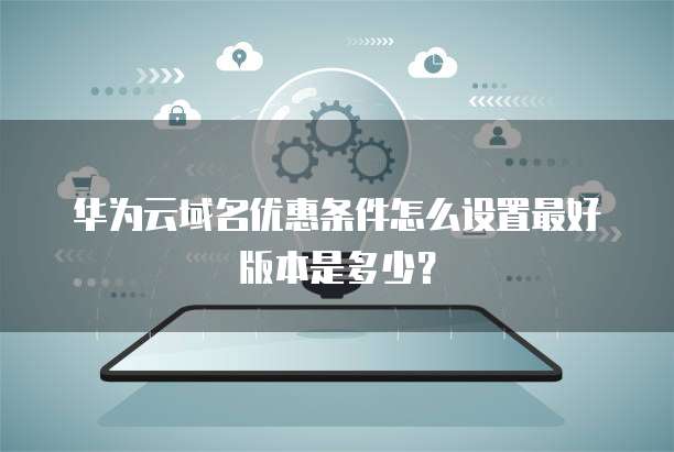 华为云域名优惠条件怎么设置最好版本是多少?
