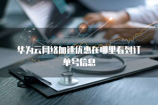 华为云网络加速优惠在哪里看到订单号信息