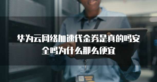 华为云网络加速代金券是真的吗安全吗为什么那么便宜