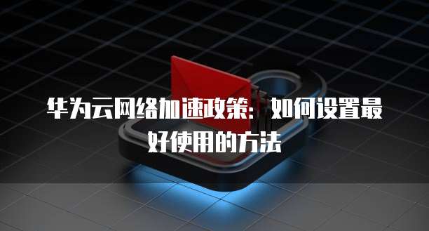 华为云网络加速政策:如何设置最好使用的方法