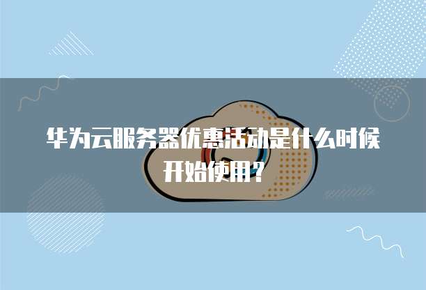 华为云服务器优惠活动是什么时候开始使用？