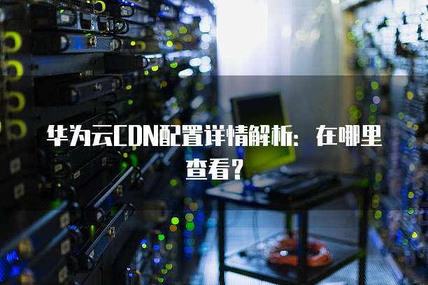 华为云CDN配置详情解析:在哪里查看?
