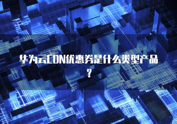 华为云CDN优惠券是什么类型产品?