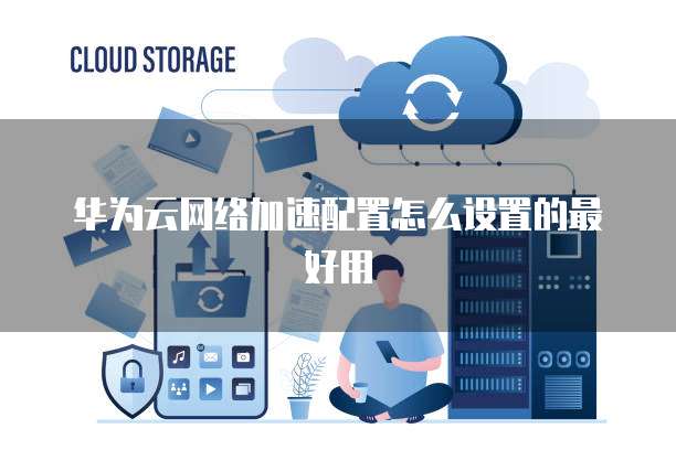 华为云网络加速配置怎么设置的最好用