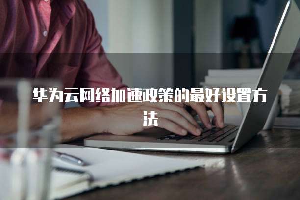 华为云网络加速政策的最好设置方法