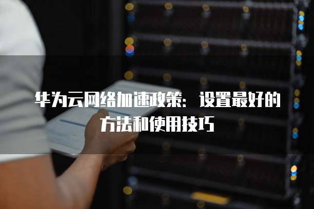 华为云网络加速政策:设置最好的方法和使用技巧
