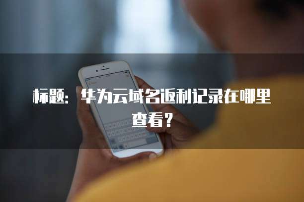 标题:华为云域名返利记录在哪里查看?