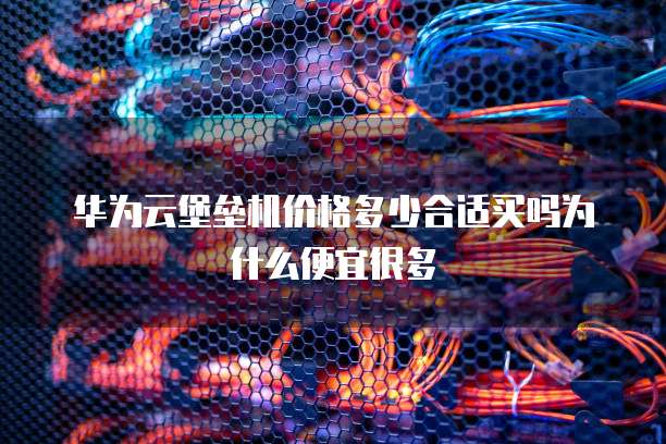 华为云堡垒机价格多少合适买吗为什么便宜很多