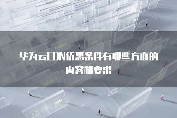 华为云CDN优惠条件有哪些方面的内容和要求