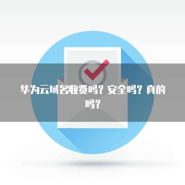 华为云域名收费吗?安全吗?真的吗?