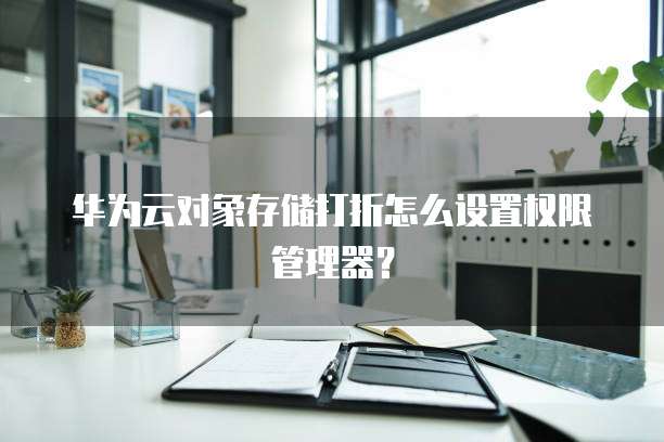 华为云对象存储打折怎么设置权限管理器?