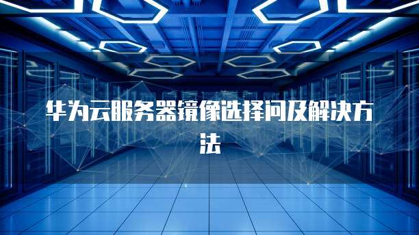 华为云服务器镜像选择问及解决方法