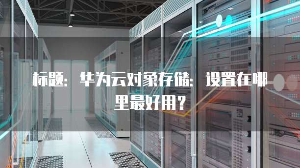 标题:华为云对象存储:设置在哪里最好用?
