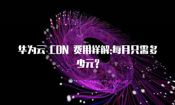 华为云 CDN 费用详解:每月只需多少元?