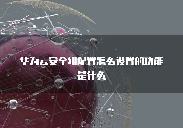 华为云安全组配置怎么设置的功能是什么