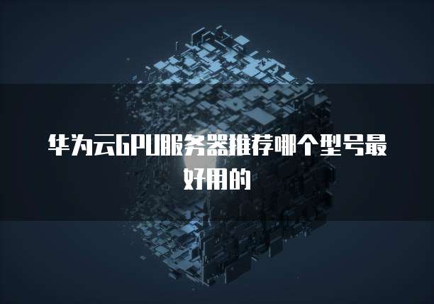 华为云GPU服务器推荐哪个型号最好用的