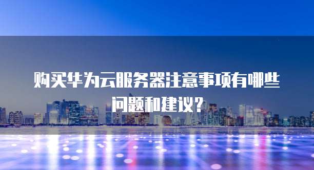 购买华为云服务器注意事项有哪些问题和建议?