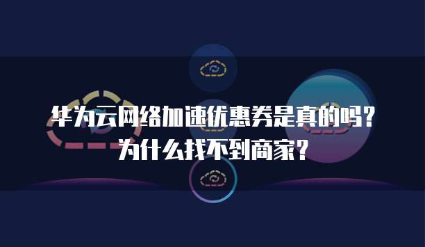 华为云网络加速优惠券是真的吗？为什么找不到商家？