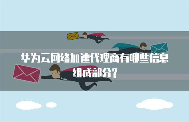 华为云网络加速代理商有哪些信息组成部分?
