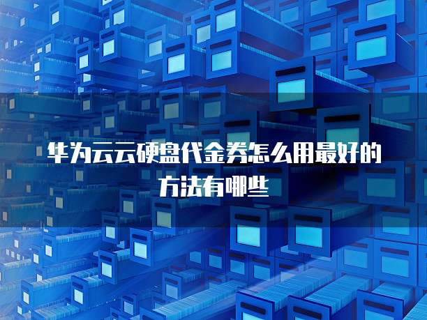 华为云云硬盘代金券怎么用最好的方法有哪些