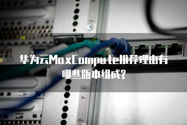 华为云MaxCompute推荐理由有哪些版本组成?