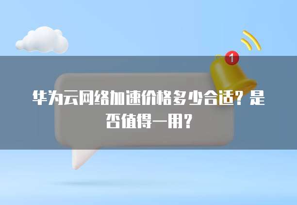 华为云网络加速价格多少合适?是否值得一用?