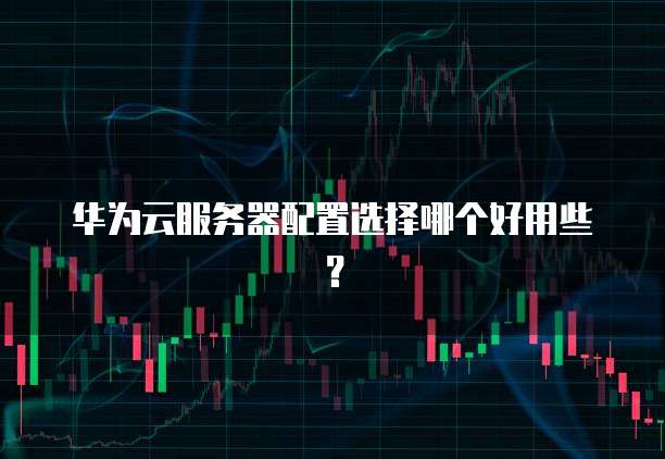 华为云服务器配置选择哪个好用些？