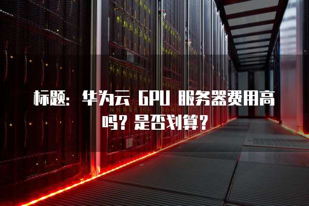 标题:华为云 GPU 服务器费用高吗?是否划算?