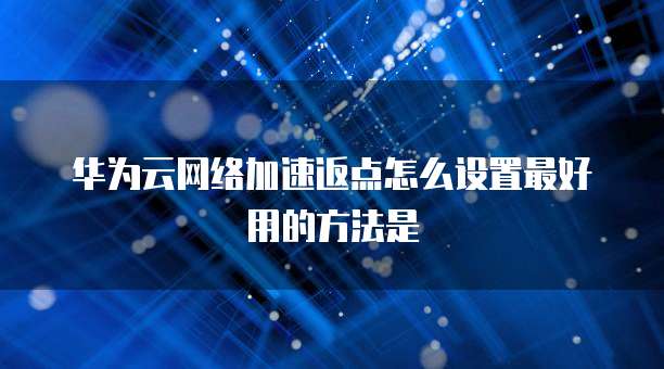 华为云网络加速返点怎么设置最好用的方法是