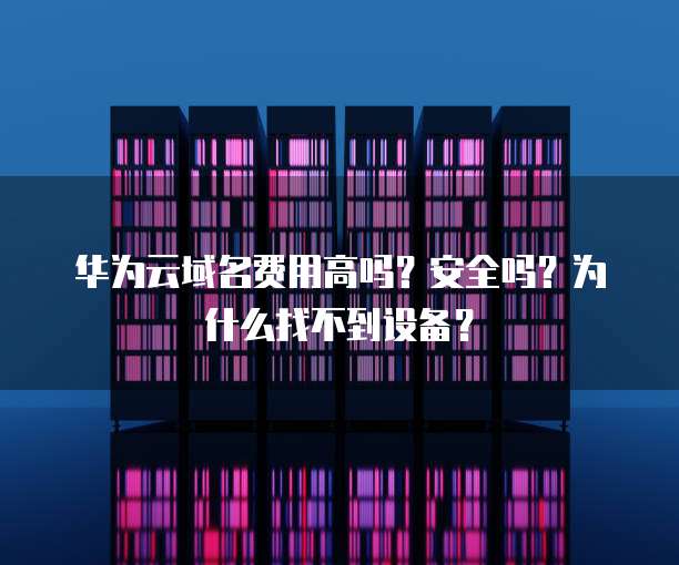华为云域名费用高吗?安全吗?为什么找不到设备?
