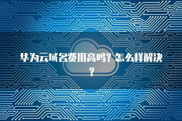 华为云域名费用高吗?怎么样解决?