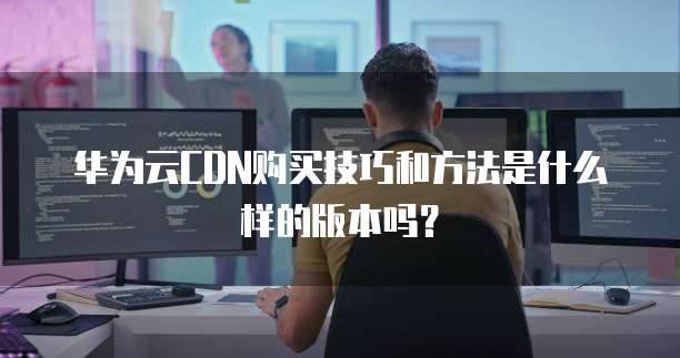 华为云CDN购买技巧和方法是什么样的版本吗?