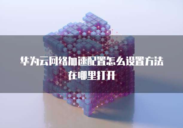 华为云网络加速配置怎么设置方法在哪里打开