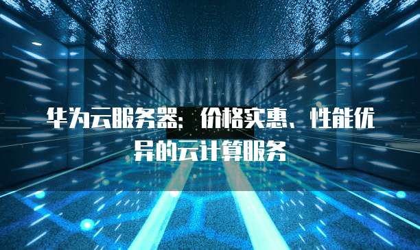 华为云服务器:价格实惠、性能优异的云计算服务
