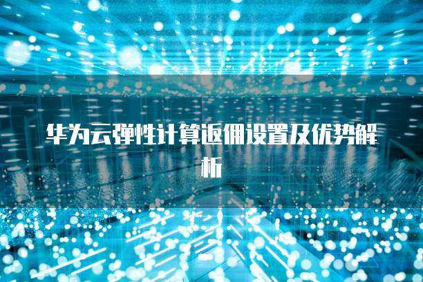 华为云弹性计算返佣设置及优势解析