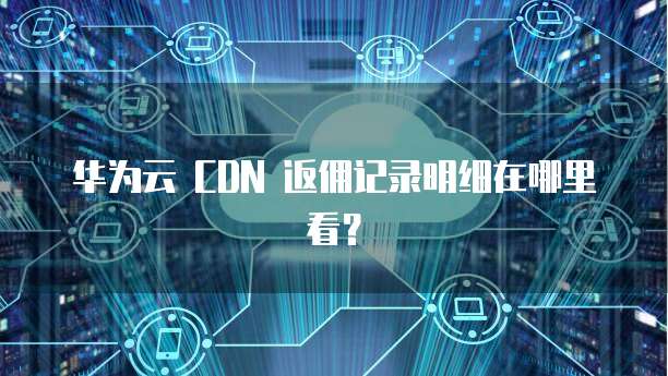 华为云 CDN 返佣记录明细在哪里看?