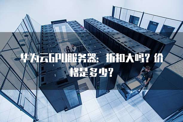 华为云GPU服务器:折扣大吗?价格是多少?