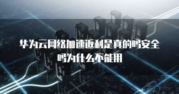 华为云网络加速返利是真的吗安全吗为什么不能用