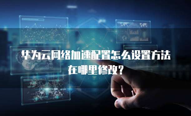 华为云网络加速配置怎么设置方法在哪里修改?
