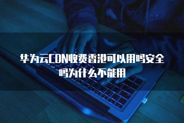 华为云CDN收费香港可以用吗安全吗为什么不能用