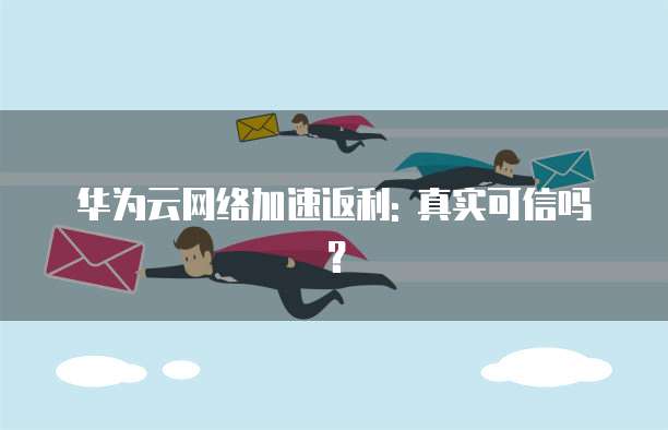 华为云网络加速返利: 真实可信吗?