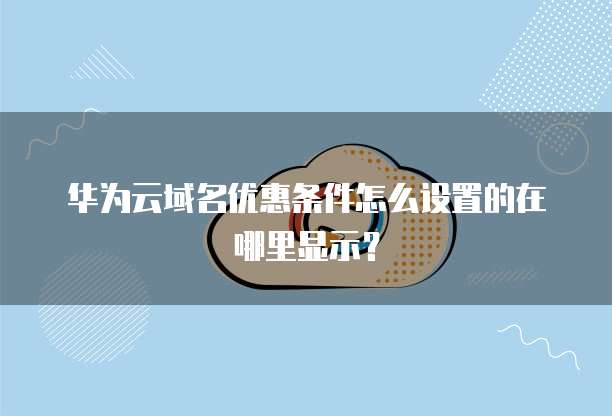华为云域名优惠条件怎么设置的在哪里显示?