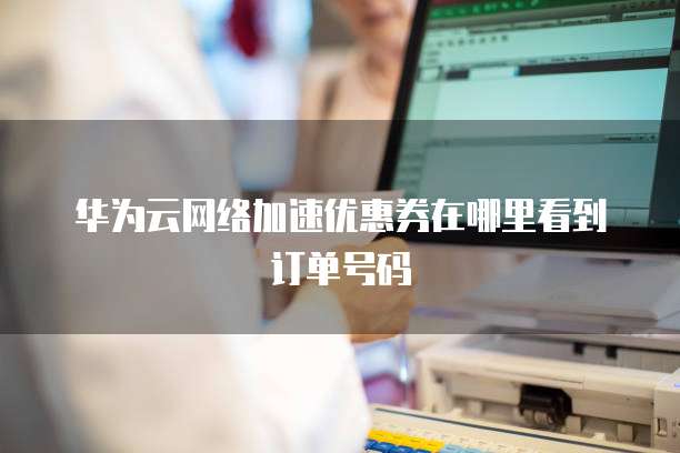 华为云网络加速优惠券在哪里看到订单号码