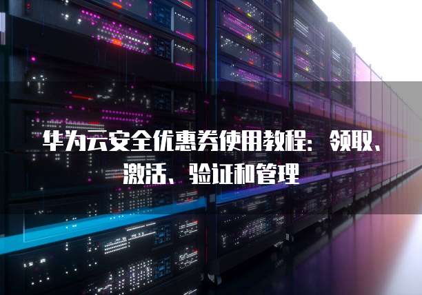 华为云安全优惠券使用教程：领取、激活、验证和管理