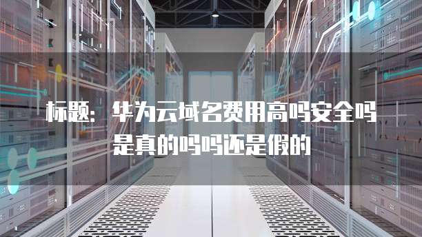 标题:华为云域名费用高吗安全吗是真的吗吗还是假的