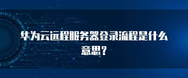 华为云远程服务器登录流程是什么意思?